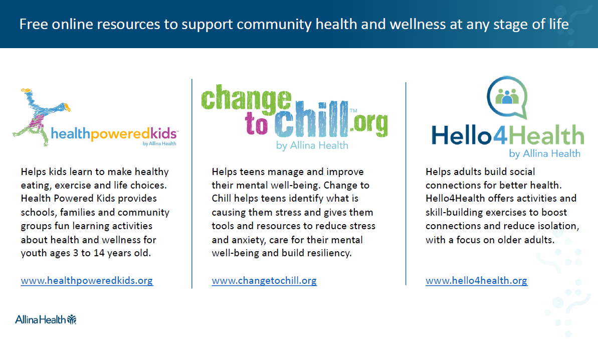 Allina Health: Free online resources to support community health and wellness at any stage of life. Health Powered Kids Helps kids learn to make healthy eating, exercise and life choices. Health Powered Kids provides schools, families and community groups fun learning activities about health and wellness for youth ages 3 to 14 years old. Change to Chill Helps teens manage and improve their mental well-being. Change to Chill helps teens identify what is causing them stress and gives them tools and resources to reduce stress and anxiety, care for their mental well-being and build resiliency.  Hello for Health Helps adults build social connections for better health. Hello4Health offers activities and skill-building exercises to boost connections and reduce isolation, with a focus on older adults.