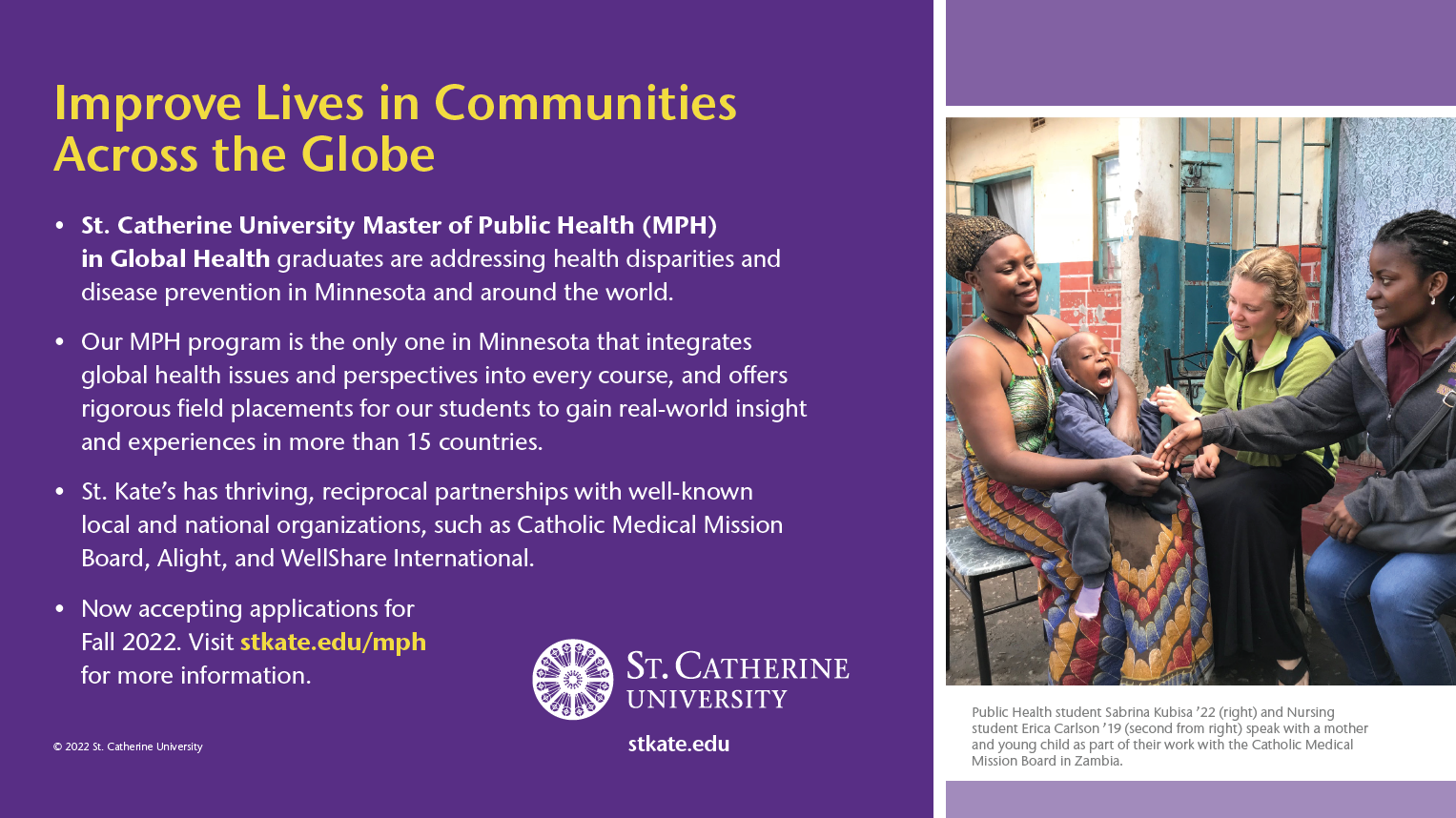 Improve Lives in Communities Across the Globe. St. Catherine University Master of Public Health (MPH) in Global Health graduates are addressing health disparities and disease prevention in Minnesota and around the world. Our MPH program is the only one in Minnesota that integrates global health issues and perspectives into every course, and o ers rigorous fi eld placements for our students to gain real-world insight and experiences in more than 15 countries. • St. Kate’s has thriving, reciprocal partnerships with well-known local and national organizations, such as Catholic Medical Mission Board, Alight, and WellShare International. • Now accepting applications for Fall 2022. Visit stkate.edu/mph for more information.